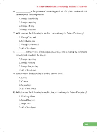 Grade 9 Information Technology Student’s Textbook
189
6. ______________is the process of removing portions of a photo to create focus
or strengthen the composition.
A. Image sharpening
B. Image cropping
C. Image editing
D. Image selection
7. Which one of the following is used to crop an image in Adobe Photoshop?
A. Using Crop tool
B. Specifying size
C. Using Marque tool
D. All of the above.
8. __________is the process of making an image clear and look crisp by enhancing
the edges of objects in the image.
A. Image cropping
B. Image resizing
C. Image sharpening
D. All of the above.
9. Which one of the following is used to correct color?
A. Levels
B. Curves
C. Saturation
D. All of the above.
10. Which one of the following is used to sharpen an image in Adobe Photoshop?
A. Unsharp Mask
B. Smart Sharpen
C. High Pass
D. All of the above.
 