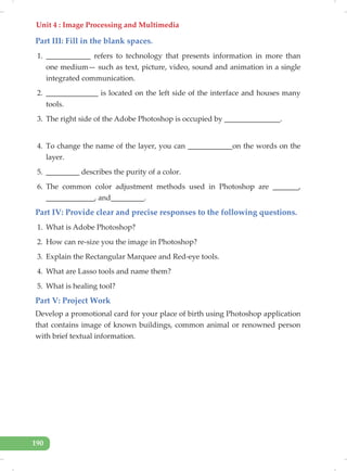 Unit 4 : Image Processing and Multimedia
190
Part III: Fill in the blank spaces.
1. ____________ refers to technology that presents information in more than
one medium— such as text, picture, video, sound and animation in a single
integrated communication.
2. ______________ is located on the left side of the interface and houses many
tools.
3. The right side of the Adobe Photoshop is occupied by _______________.
4. To change the name of the layer, you can ____________on the words on the
layer.
5. _________ describes the purity of a color.
6. The common color adjustment methods used in Photoshop are _______,
_____________, and_________.
Part IV: Provide clear and precise responses to the following questions.
1. What is Adobe Photoshop?
2. How can re-size you the image in Photoshop?
3. Explain the Rectangular Marquee and Red-eye tools.
4. What are Lasso tools and name them?
5. What is healing tool?
Part V: Project Work
Develop a promotional card for your place of birth using Photoshop application
that contains image of known buildings, common animal or renowned person
with brief textual information.
 