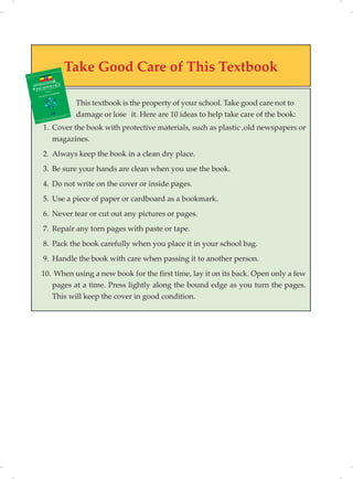 Take Good Care of This Textbook
This textbook is the property of your school. Take good care not to
it. Here are 10 ideas to help take care of the book:
1. Cover the book with protective materials, such as plastic ,old newspapers or
magazines.
2. Always keep the book in a clean dry place.
3. Be sure your hands are clean when you use the book.
4. Do not write on the cover or inside pages.
5. Use a piece of paper or cardboard as a bookmark.
6. Never tear or cut out any pictures or pages.
7. Repair any torn pages with paste or tape.
8. Pack the book carefully when you place it in your school bag.
9. Handle the book with care when passing it to another person.
10. When using a new book for the first time, lay it on its back. Open only a few
pages at a time. Press lightly along the bound edge as you turn the pages.
This will keep the cover in good condition.
damage or lose
 