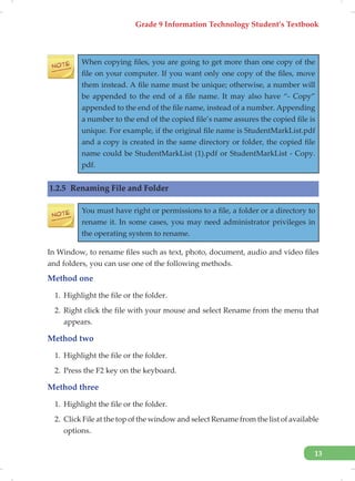 Grade 9 Information Technology Student’s Textbook
13
When copying files, you are going to get more than one copy of the
file on your computer. If you want only one copy of the files, move
them instead. A file name must be unique; otherwise, a number will
be appended to the end of a file name. It may also have “- Copy”
appended to the end of the file name, instead of a number. Appending
a number to the end of the copied file’s name assures the copied file is
unique. For example, if the original file name is StudentMarkList.pdf
and a copy is created in the same directory or folder, the copied file
name could be StudentMarkList (1).pdf or StudentMarkList - Copy.
pdf.
1.2.5 Renaming File and Folder
You must have right or permissions to a file, a folder or a directory to
rename it. In some cases, you may need administrator privileges in
the operating system to rename.
In Window, to rename files such as text, photo, document, audio and video files
and folders, you can use one of the following methods.
Method one
1. Highlight the file or the folder.
2. Right click the file with your mouse and select Rename from the menu that
appears.
Method two
1. Highlight the file or the folder.
2. Press the F2 key on the keyboard.
Method three
1. Highlight the file or the folder.
2. Click File at the top of the window and select Rename from the list of available
options.
 