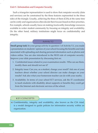 Unit 5 : Information and Computer Security
196
Such a triangular representation is used to show that computer security (data
and services) can be constrained by the three features represented in the three
sides of the triangle. Usually, achieving the three of them (CIA) at the same time
can be costly and organizations often decide their focuses based on their priorities.
For example, schools usually focus on making trustworthy knowledge resources
available to wider student community by focusing on integrity and availability.
On the other hand, military institutions might focus on confidentiality and
integrity.
Activity 5.2
Small group task: In your group activity in question 1 of Activity 5.1, you made
a presentation on students’ opinion of your school focusing the benefits and risks
associated with uploading and sharing personal information such as photos and
videos online. You are also introduced to the 90/10 rule of computer security.
Improve your slide presentation by discussing first on:
1. Confidential issues related to your examination results - Who can see them,
modify them and should not see it?
2. Integrity issue: Can you, as a student, change your result? Ask one of your
teachers about whether your school director can make changes on your
results? Ask also what your homeroom teacher can do with your marks.
3. Availability: In terms of your school ICT services, ask the IT coordinator
to teach students with disability about supports or benefits they could get
from the Internet and electronic services of the school.
KEY CONCEPTS
✍ Confidentiality, integrity and availability, also known as the CIA triad,
is a model designed to guide policies for information security within an
organization.
 