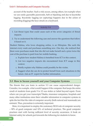 Unit 5 : Information and Computer Security
206
account of the teacher. Such a risk occurs, among others, for example when
we use easily guessable passwords, heft or hijacking and due to keystroke
logging. Keystroke logging (or capturing) happens due to the action of
recording (logging) the keys struck on a keyboard.
Activity 5.4
1. List threat types that could cause each of the seven categories of threat
impacts.
2. Try to understand the following case and answer the questions that follow
it based on it.
Student Halima, who loves shopping online, is an Ethiopian. She surfs the
internet every week and purchases something new. One day, she realized that
there were purchases made that she did not make herself and a price twice the
cost of the purchase is paid from her mobile banking.
a. Explain how student Halima is benefited from ICT in this context.
b. List two negative impacts she encountered from ICT usage in this
context.
c. Briefly explain why Halima could possibly be the victim.
d. Suggest what she can do to protect herself from such situations in the
future. Ask an IT expert for further information.
5.5 How to Secure yourself and your Computer Systems
The threats that you learn in section 5.3 can cause unprecedented danger.
Consider, for example, what would happen if the computer that keeps the entire
result of students from grade 9 to 12 was stolen or failed beyond repair. From
where can you get your transcripts? Banks, insurance companies, hospitals and
many other institutions store their valuable information in computer systems in
spite the fact that the risks of computer security (both natural and manmade) are
eminent. Thus, precaution is extremely important.
Here, it is important to employ the customary 90/10 rule of computer security
– 90% of good computer and 10% of technical practices. The good computer
practices start with having sufficient level of security awareness. A book on
Internet safety for schools put forwards the following for students to know.
 