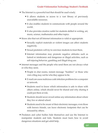 Grade 9 Information Technology Student’s Textbook
207
ƒ The Internet is a powerful tool that should be used wisely.
ƒ It allows students to access to a vast library of previously
unavailable resources.
ƒ It also enables students to communicate with people around the
world.
ƒ It also provides creative outlet for students skilled in writing, art,
music, science, mathematics and other topics.
ƒ Know also that not all Internet information is valid or appropriate.
ƒ Sexually explicit materials or violent images can affect students
negatively.
ƒ Sexual predators will try to convince students to trust them.
ƒ Internet information may promote negative attitudes such as
hatred or intolerance and dangerous or illegal activities, such as
self-injuring behavior, gambling and illegal drug use.
ƒ Internet messages and the people who send them are not always what
or who they seem.
ƒ People in chat rooms, instant message “buddies” or those who
visit a blog may not be who they appear to be.
ƒ E-mail can cause malicious code infection problems for a computer
or network.
ƒ Students need to know which information is safe to share with
others online, which should never be shared and why sharing it
could put them at risk.
ƒ Students should never reveal online any information about where
they live or attend school.
ƒ Students need to be aware of their electronic messages, even those
with known friends, can leave electronic footprints that can be
misused by others.
ƒ Predators and cyber bullies hide themselves and use the Internet to
manipulate students and kids. Students must learn how to avoid
dangerous situations and get adult help.
 