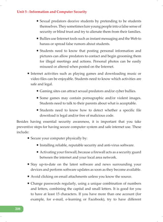 Unit 5 : Information and Computer Security
208
ƒ Sexual predators deceive students by pretending to be students
themselves. They sometimes lure young people into a false sense of
security or blind trust and try to alienate them from their families.
ƒ Bullies use Internet tools such as instant messaging and the Web to
harass or spread false rumors about students.
ƒ Students need to know that posting personal information and
pictures can allow predators to contact and begin grooming them
for illegal meetings and actions. Personal photos can be easily
misused or altered when posted on the Internet.
ƒ Internet activities such as playing games and downloading music or
video files can be enjoyable. Students need to know which activities are
safe and legal.
ƒ Gaming sites can attract sexual predators and/or cyber bullies.
ƒ Some games may contain pornographic and/or violent images.
Students need to talk to their parents about what is acceptable.
ƒ Students need to know how to detect whether a specific file
download is legal and/or free of malicious code.
Besides having essential security awareness, it is important that you take
preventive steps for having secure computer system and safe internet use. These
include:
ƒ Secure your computer physically by:
ƒ Installing reliable, reputable security and anti-virus software.
ƒ Activating your firewall, because a firewall acts as a security guard
between the internet and your local area network.
ƒ Stay up-to-date on the latest software and news surrounding your
devices and perform software updates as soon as they become available.
ƒ Avoid clicking on email attachments unless you know the source.
ƒ Change passwords regularly, using a unique combination of numbers
and letters, combining the capital and small letters. It is good for you
to have at least 15 characters. If you have more than one account (for
example, for e-mail, e-learning or Facebook), try to have different
 