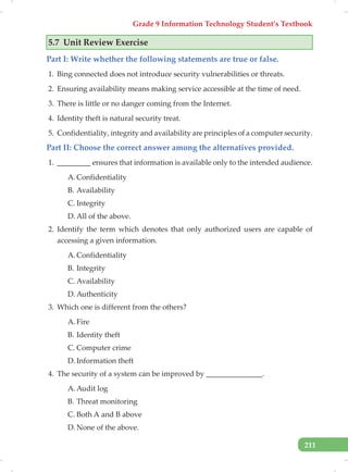 Grade 9 Information Technology Student’s Textbook
211
5.7 Unit Review Exercise
Part I: Write whether the following statements are true or false.
1. Bing connected does not introduce security vulnerabilities or threats.
2. Ensuring availability means making service accessible at the time of need.
3. There is little or no danger coming from the Internet.
4. Identity theft is natural security treat.
5. Confidentiality, integrity and availability are principles of a computer security.
Part II: Choose the correct answer among the alternatives provided.
1. _________ ensures that information is available only to the intended audience.
A. Confidentiality
B. Availability
C. Integrity
D. All of the above.
2. Identify the term which denotes that only authorized users are capable of
accessing a given information.
A. Confidentiality
B. Integrity
C. Availability
D. Authenticity
3. Which one is different from the others?
A. Fire
B. Identity theft
C. Computer crime
D. Information theft
4. The security of a system can be improved by _______________.
A. Audit log
B. Threat monitoring
C. Both A and B above
D. None of the above.
 
