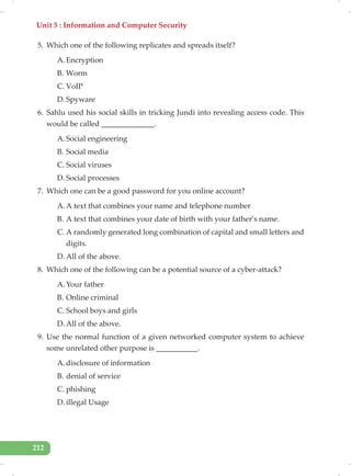 Unit 5 : Information and Computer Security
212
5. Which one of the following replicates and spreads itself?
A. Encryption
B. Worm
C. VoIP
D. Spyware
6. Sahlu used his social skills in tricking Jundi into revealing access code. This
would be called ______________.
A. Social engineering
B. Social media
C. Social viruses
D. Social processes
7. Which one can be a good password for you online account?
A. A text that combines your name and telephone number
B. A text that combines your date of birth with your father’s name.
C. A randomly generated long combination of capital and small letters and
digits.
D. All of the above.
8. Which one of the following can be a potential source of a cyber-attack?
A. Your father
B. Online criminal
C. School boys and girls
D. All of the above.
9. Use the normal function of a given networked computer system to achieve
some unrelated other purpose is ___________.
A. disclosure of information
B. denial of service
C. phishing
D. illegal Usage
 