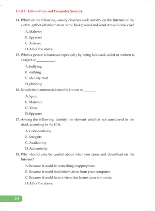 Unit 5 : Information and Computer Security
214
14. Which of the following usually observes each activity on the Internet of the
victim, gather all information in the background and send it to someone else?
A. Malware
B. Spyware
C. Adware
D. All of the above.
15. When a person is harassed repeatedly by being followed, called or written is
a target of ___________.
A. bullying
B. stalking
C. identity theft
D. phishing
16. Unsolicited commercial email is known as _______.
A. Spam
B. Malware
C. Virus
D. Spyware
17. Among the following, identify the element which is not considered in the
triad, according to the CIA.
A. Confidentiality
B. Integrity
C. Availability
D. Authenticity
18. Why should you be careful about what you open and download on the
Internet?
A. Because it could be something inappropriate.
B. Because it could steal information from your computer.
C. Because it could have a virus that harms your computer.
D. All of the above.
 