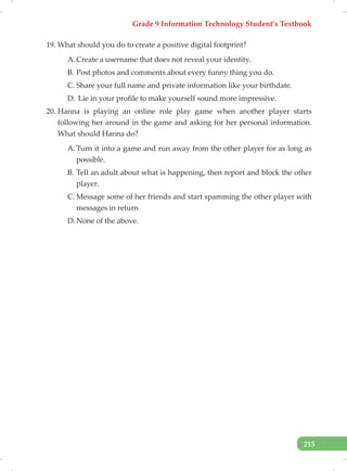 Grade 9 Information Technology Student’s Textbook
215
19. What should you do to create a positive digital footprint?
A. Create a username that does not reveal your identity.
B. Post photos and comments about every funny thing you do.
C. Share your full name and private information like your birthdate.
D. Lie in your profile to make yourself sound more impressive.
20. Hanna is playing an online role play game when another player starts
following her around in the game and asking for her personal information.
What should Hanna do?
A. Turn it into a game and run away from the other player for as long as
possible.
B. Tell an adult about what is happening, then report and block the other
player.
C. Message some of her friends and start spamming the other player with
messages in return
D. None of the above.
 