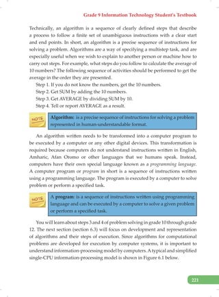 Grade 9 Information Technology Student’s Textbook
221
Technically, an algorithm is a sequence of clearly defined steps that describe
a process to follow a finite set of unambiguous instructions with a clear start
and end points. In short, an algorithm is a precise sequence of instructions for
solving a problem. Algorithms are a way of specifying a multistep task, and are
especially useful when we wish to explain to another person or machine how to
carry out steps. For example, what steps do you follow to calculate the average of
10 numbers? The following sequence of activities should be performed to get the
average in the order they are presented.
Step 1. If you do not know the numbers, get the 10 numbers.
Step 2. Get SUM by adding the 10 numbers.
Step 3. Get AVERAGE by dividing SUM by 10.
Step 4. Tell or report AVERAGE as a result.
Algorithm: is a precise sequence of instructions for solving a problem
represented in human-understandable format.
An algorithm written needs to be transformed into a computer program to
be executed by a computer or any other digital devices. This transformation is
required because computers do not understand instructions written in English,
Amharic, Afan Oromo or other languages that we humans speak. Instead,
computers have their own special language known as a programming language.
A computer program or program in short is a sequence of instructions written
using a programming language. The program is executed by a computer to solve
problem or perform a specified task.
A program: is a sequence of instructions written using programming
language and can be executed by a computer to solve a given problem
or perform a specified task.
You will learn about steps 3 and 4 of problem solving in grade 10 through grade
12. The next section (section 6.3) will focus on development and representation
of algorithms and their steps of execution. Since algorithms for computational
problems are developed for execution by computer systems, it is important to
understand information-processing model by computers.A typical and simplified
single-CPU information-processing model is shown in Figure 6.1 below.
 
