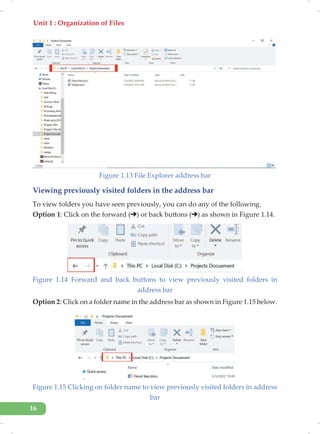 Unit 1 : Organization of Files
16
Figure 1.13 File Explorer address bar
Viewing previously visited folders in the address bar
To view folders you have seen previously, you can do any of the following.
Option 1: Click on the forward ( ) or back buttons ( ) as shown in Figure 1.14.
Figure 1.14 Forward and back buttons to view previously visited folders in
address bar
Option 2: Click on a folder name in the address bar as shown in Figure 1.15 below.
Figure 1.15 Clicking on folder name to view previously visited folders in address
bar
 