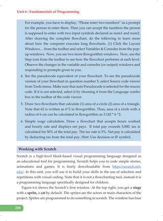 Unit 6 : Fundamentals of Programming
230
For example, you have to display, “Please enter two numbers” as a prompt
for the person to enter them. Then you can accept the numbers the person
is supposed to enter with two input symbols declared as num1 and num2.
After drawing the complete flowchart, do the following to learn more
about how the computer executes long flowcharts. (1) Click the Layout
Windows… from the toolbar and select Variables & Consoles from the pop-
up windows. Now, you see two more flowgorithm windows. Now, use the
Step icon from the toolbar to see how the flowchart performs at each level.
Observe the changes in the variable and consoles (or output) windows and
responding to prompts given to you.
4. See the pseudocode equivalent of your flowchart. To see the pseudocode
version of your flowchart in question number 5, select Source code viewer
from Tools menu. Make sure that auto Pseudocode is selected for the source
code. If it is not selected, select it by choosing it from the Language combo
box in the toolbar of the code viewer.
5. Draw two flowcharts that calculate (1) area of a circle (2) area of a triangle.
Note that 62 is written as 6^2 in flowgorithm. Thus, area of a circle with a
radius of 6 cm can be calculated in llowgorithm as 3.142 * 6 ^2.
6. Simple wage calculation. Draw a flowchart that accepts hours worked
and hourly rate and displays net pays. If total pay exceeds 5,000, tax is
calculated for 50% of the total pay. The tax rate is 5%. Net pay is calculated
by deducting tax from the total pay. Hint: Use decision or IF symbol.
Working with Scratch
Scratch is a high-level block-based visual programming language designed as
an educational tool for programming. Scratch helps you to code simple stories,
animations and games. It is freely downloadable from https://scratch.mit.
edu/. In this unit, you will use it to build your skills in the use of selection and
repetitions with visual coding. Note that it is not a flowcharting tool, instead it is
a programming language specifically designed for children.
Figure 6.6 shows the Scratch’s first window. At the top right, you get a stage
with a sprite, a cat by default. The sprites are the actors or main characters of the
project. Sprites are programmed to do something in scratch. The window has four
 