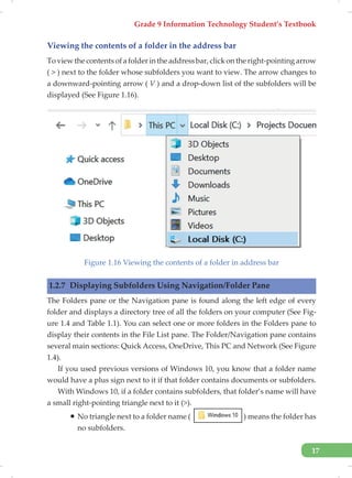 Grade 9 Information Technology Student’s Textbook
17
Viewing the contents of a folder in the address bar
Toviewthecontentsofafolderintheaddressbar,clickontheright-pointingarrow
( > ) next to the folder whose subfolders you want to view. The arrow changes to
a downward-pointing arrow ( V ) and a drop-down list of the subfolders will be
displayed (See Figure 1.16).
Figure 1.16 Viewing the contents of a folder in address bar
1.2.7 Displaying Subfolders Using Navigation/Folder Pane
The Folders pane or the Navigation pane is found along the left edge of every
folder and displays a directory tree of all the folders on your computer (See Fig-
ure 1.4 and Table 1.1). You can select one or more folders in the Folders pane to
display their contents in the File List pane. The Folder/Navigation pane contains
several main sections: Quick Access, OneDrive, This PC and Network (See Figure
1.4).
If you used previous versions of Windows 10, you know that a folder name
would have a plus sign next to it if that folder contains documents or subfolders.
With Windows 10, if a folder contains subfolders, that folder’s name will have
a small right-pointing triangle next to it (>).
ƒ No triangle next to a folder name ( ) means the folder has
no subfolders.
 