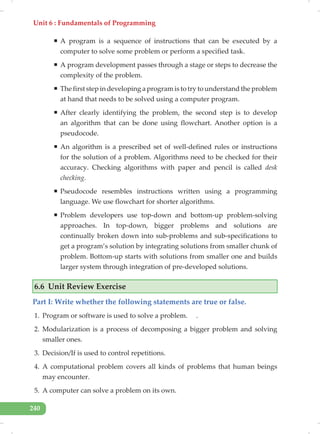 Unit 6 : Fundamentals of Programming
240
ƒ A program is a sequence of instructions that can be executed by a
computer to solve some problem or perform a specified task.
ƒ A program development passes through a stage or steps to decrease the
complexity of the problem.
ƒ The first step in developing a program is to try to understand the problem
at hand that needs to be solved using a computer program.
ƒ After clearly identifying the problem, the second step is to develop
an algorithm that can be done using flowchart. Another option is a
pseudocode.
ƒ An algorithm is a prescribed set of well-defined rules or instructions
for the solution of a problem. Algorithms need to be checked for their
accuracy. Checking algorithms with paper and pencil is called desk
checking.
ƒ Pseudocode resembles instructions written using a programming
language. We use flowchart for shorter algorithms.
ƒ Problem developers use top-down and bottom-up problem-solving
approaches. In top-down, bigger problems and solutions are
continually broken down into sub-problems and sub-specifications to
get a program’s solution by integrating solutions from smaller chunk of
problem. Bottom-up starts with solutions from smaller one and builds
larger system through integration of pre-developed solutions.
6.6 Unit Review Exercise
Part I: Write whether the following statements are true or false.
1. Program or software is used to solve a problem. .
2. Modularization is a process of decomposing a bigger problem and solving
smaller ones.
3. Decision/If is used to control repetitions.
4. A computational problem covers all kinds of problems that human beings
may encounter.
5. A computer can solve a problem on its own.
 