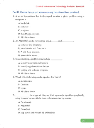 Grade 9 Information Technology Student’s Textbook
241
Part II: Choose the correct answer among the alternatives provided.
1. A set of instructions that is developed to solve a given problem using a
computer is ___________.
A. hard disk
B. software
C. program
D. B and C are answers.
E. All of the above
2. An Algorithm can be represented using _______and ___________.
A. software and programs
B. pseudocodes and flowcharts
C. A and B are answers.
D. None of the above .
3. Understanding a problem may include ___________.
A. identifying what is not known
B. identifying alternative solutions
C. writing and testing a program
D. All of the above.
4. Which of the following can be a part of flowcharts?
A. Input/output
B. Decision
C. Loops
D. All of the above.
5. ______________ is a type of diagram that represents algorithm graphically
using boxes of various kinds, in an order connected by arrows.
A. Pseudocode
B. Algorithm
C. Flowchart
D. Top-down and bottom-up approaches
 