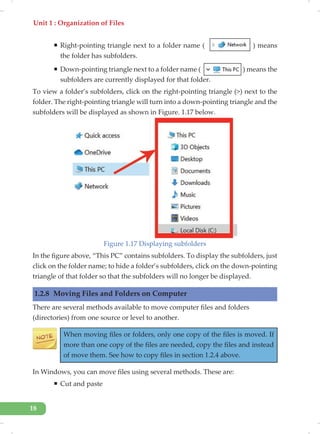 Unit 1 : Organization of Files
18
ƒ Right-pointing triangle next to a folder name ( ) means
the folder has subfolders.
ƒ Down-pointing triangle next to a folder name ( ) means the
subfolders are currently displayed for that folder.
To view a folder’s subfolders, click on the right-pointing triangle (>) next to the
folder. The right-pointing triangle will turn into a down-pointing triangle and the
subfolders will be displayed as shown in Figure. 1.17 below.
Figure 1.17 Displaying subfolders
In the figure above, “This PC” contains subfolders. To display the subfolders, just
click on the folder name; to hide a folder’s subfolders, click on the down-pointing
triangle of that folder so that the subfolders will no longer be displayed.
1.2.8 Moving Files and Folders on Computer
There are several methods available to move computer files and folders
(directories) from one source or level to another.
When moving files or folders, only one copy of the files is moved. If
more than one copy of the files are needed, copy the files and instead
of move them. See how to copy files in section 1.2.4 above.
In Windows, you can move files using several methods. These are:
ƒ Cut and paste
 