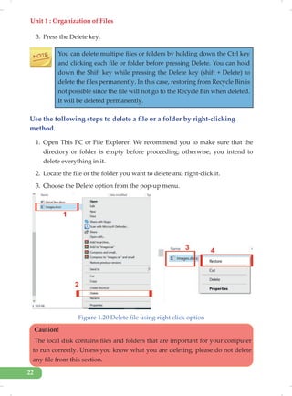 Unit 1 : Organization of Files
22
3. Press the Delete key.
You can delete multiple files or folders by holding down the Ctrl key
and clicking each file or folder before pressing Delete. You can hold
down the Shift key while pressing the Delete key (shift + Delete) to
delete the files permanently. In this case, restoring from Recycle Bin is
not possible since the file will not go to the Recycle Bin when deleted.
It will be deleted permanently.
Use the following steps to delete a file or a folder by right-clicking
method.
1. Open This PC or File Explorer. We recommend you to make sure that the
directory or folder is empty before proceeding; otherwise, you intend to
delete everything in it.
2. Locate the file or the folder you want to delete and right-click it.
3. Choose the Delete option from the pop-up menu.
Figure 1.20 Delete file using right click option
Caution!
The local disk contains files and folders that are important for your computer
to run correctly. Unless you know what you are deleting, please do not delete
any file from this section.
 