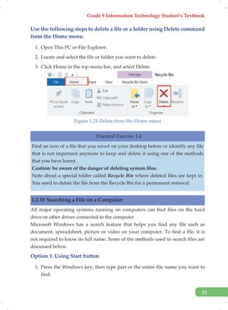 Grade 9 Information Technology Student’s Textbook
23
Use the following steps to delete a file or a folder using Delete command
from the Home menu.
1. Open This PC or File Explorer.
2. Locate and select the file or folder you want to delete.
3. Click Home in the top menu bar, and select Delete.
Figure 1.21 Delete from the Home menu
Practical Exercise 1.4
Find an icon of a file that you saved on your desktop before or identify any file
that is not important anymore to keep and delete it using one of the methods
that you have learnt.
Caution: be aware of the danger of deleting system files.
Note about a special folder called Recycle Bin where deleted files are kept in.
You need to delete the file from the Recycle Bin for a permanent removal.
1.2.10 Searching a File on a Computer
All major operating systems running on computers can find files on the hard
drive or other drives connected to the computer.
Microsoft Windows has a search feature that helps you find any file such as
document, spreadsheet, picture or video on your computer. To find a file, it is
not required to know its full name. Some of the methods used to search files are
discussed below.
Option 1: Using Start button
1. Press the Windows key; then type part or the entire file name you want to
find.
 
