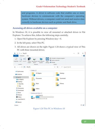 Grade 9 Information Technology Student’s Textbook
27
and programs. A driver is software code that enables one or more
hardware devices to communicate with the computer’s operating
system. Without drivers, a computer could not send and receive data
correctly to hardware devices such as printer and flash drive.
Accessing all drives available on a computer
In Windows 10, it is possible to view all mounted or attached drives in File
Explorer. To achieve this, follow the following steps carefully.
1. Open File Explorer by pressing Windows key + E.
2. In the left pane, select This PC.
3. All drives are shown on the right. Figure 1.24 shows a typical view of This
PC with three mounted drives.
Figure 1.24 This PC in Windows 10
 