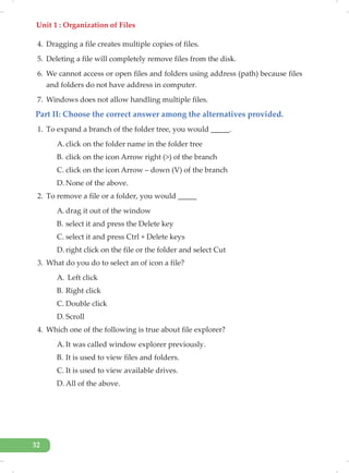Unit 1 : Organization of Files
32
4. Dragging a file creates multiple copies of files.
5. Deleting a file will completely remove files from the disk.
6. We cannot access or open files and folders using address (path) because files
and folders do not have address in computer.
7. Windows does not allow handling multiple files.
Part II: Choose the correct answer among the alternatives provided.
1. To expand a branch of the folder tree, you would _____.
A. click on the folder name in the folder tree
B. click on the icon Arrow right (>) of the branch
C. click on the icon Arrow – down (V) of the branch
D. None of the above.
2. To remove a file or a folder, you would _____
A. drag it out of the window
B. select it and press the Delete key
C. select it and press Ctrl + Delete keys
D. right click on the file or the folder and select Cut
3. What do you do to select an of icon a file?
A. Left click
B. Right click
C. Double click
D. Scroll
4. Which one of the following is true about file explorer?
A. It was called window explorer previously.
B. It is used to view files and folders.
C. It is used to view available drives.
D. All of the above.
 