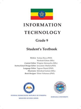FEDERAL DEMOCRATIC REPUBLIC OF ETHIOPIA
MINISTRY OF EDUCATION
INFORMATION
TECHNOLOGY
Grade 9
Writers
Content Editor
Instructional Design Editor
Language Editor
Illustrator
Book Designer
Tesfaye Bayu (PhD)
Werkneh Eshete (MSc)
Wogene Alemayehu (MSc)
Jerusalem Yibeltal (PhD)
Tagesse Daniel (PhD)
Kibrebeal Getinet (MSc)
Efrem Yohannes (PhD)
Student’s Textbook
HAWASSA UNIVERSITY
 