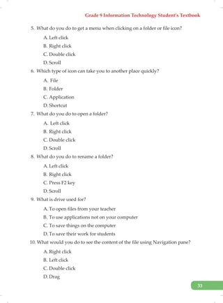 Grade 9 Information Technology Student’s Textbook
33
5. What do you do to get a menu when clicking on a folder or file icon?
A. Left click
B. Right click
C. Double click
D. Scroll
6. Which type of icon can take you to another place quickly?
A. File
B. Folder
C. Application
D. Shortcut
7. What do you do to open a folder?
A. Left click
B. Right click
C. Double click
D. Scroll
8. What do you do to rename a folder?
A. Left click
B. Right click
C. Press F2 key
D. Scroll
9. What is drive used for?
A. To open files from your teacher
B. To use applications not on your computer
C. To save things on the computer
D. To save their work for students
10. What would you do to see the content of the file using Navigation pane?
A. Right click
B. Left click
C. Double click
D. Drag
 