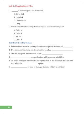 Unit 1 : Organization of Files
34
11. _______is used to open a file or a folder.
A. Right click
B. Left click
C. Double click
D. Drag
12. Which one of the following short cut keys is used to save any file?
A. Ctrl + N
B. Ctrl + S
C. Alt + Z
D. Ctrl + A
Part III: Fill in the blanks.
1. Informationisstoredinastoragedevicewithaspecificnamecalled__________.
2. Duplication of files from one drive to other is called _______________________.
3. The cut and paste option is also called _______________________.
4. ______________________ means locating a file among a set of files.
5. To delete a file, you have to click the right button of the mouse on the file name
and select the _________________ option.
6. __________________ is used to manage files and folders in window.
 