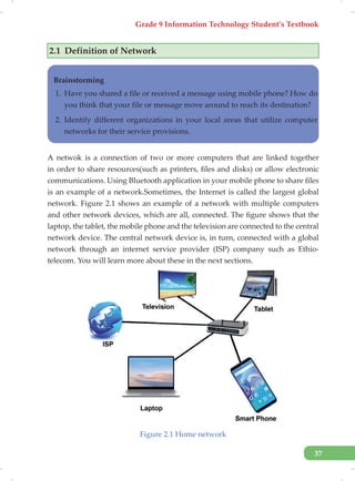 Grade 9 Information Technology Student’s Textbook
37
2.1 Definition of Network
Brainstorming
1. Have you shared a file or received a message using mobile phone? How do
you think that your file or message move around to reach its destination?
2. Identify different organizations in your local areas that utilize computer
networks for their service provisions.
A netwok is a connection of two or more computers that are linked together
in order to share resources(such as printers, files and disks) or allow electronic
communications. Using Bluetooth application in your mobile phone to share files
is an example of a network.Sometimes, the Internet is called the largest global
network. Figure 2.1 shows an example of a network with multiple computers
and other network devices, which are all, connected. The figure shows that the
laptop, the tablet, the mobile phone and the television are connected to the central
network device. The central network device is, in turn, connected with a global
network through an internet service provider (ISP) company such as Ethio-
telecom. You will learn more about these in the next sections.
Figure 2.1 Home network
 