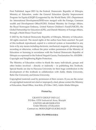 First Published 202 by the Federal Democratic Republic of Ethiopia,
of Education, under the General Education Quality Improvement
for Equity(GEQIP-E) supported by the World Bank, UK’s Department
International Development/DFID-now merged with the Foreign, Common
wealth and Development Office/FCDO, Finland Ministry for Foreign Affairs,
the Royal Norwegian Embassy, United Nations Children’s Fund/UNICEF), the
Global Partnership for Education (GPE), and Danish Ministry of Foreign Affairs,
through a Multi Donor Trust Fund.
© 202 by the Federal Democratic Republic of Ethiopia, Ministry of Education.
All rights reserved. The moral rights of the author have been asserted. No part
of this textbook reproduced, copied in a retrieval system or transmitted in any
form or by any means including electronic, mechanical, magnetic, photocopying,
recording or otherwise, without the prior written permission of the Ministry of
Education or licensing in accordance with the Federal Democratic Republic of
Ethiopia as expressed in the Federal Negarit Gazeta, Proclamation No. 410/2004 -
Copyright and Neighboring Rights Protection.
The Ministry of Education wishes to thank the many individuals, groups and
other bodies involved – directly or indirectly – in publishing this Textbook.
Special thanks are due to Hawassa University for their huge contribution in the
development of this textbook in collaboration with Addis Ababa University,
Bahir Dar University and Jimma University.
Copyrighted materials used by permission of their owners. If you are the owner
of copyrighted material not cited or improperly cited, please contact the Ministry
of Education, Head Office, Arat Kilo, (P.O.Box 1367), Addis Ababa Ethiopia.
Printed by:
GRAVITY GROUP IND LLC
ISBN: 978-99990-0-040-6
P.O.Box 13TH Industrial Area, Sharj ah
UNITED ARAB EMIRATES
Under Ministry of Education
j
3
3
Ministry
for
Program
August
Contract no. MOE/GEQIP-E/LICB/G-01/23
 
