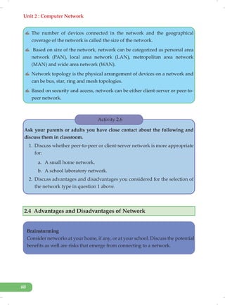 Unit 2 : Computer Network
60
✍ The number of devices connected in the network and the geographical
coverage of the network is called the size of the network.
✍ Based on size of the network, network can be categorized as personal area
network (PAN), local area network (LAN), metropolitan area network
(MAN) and wide area network (WAN).
✍ Network topology is the physical arrangement of devices on a network and
can be bus, star, ring and mesh topologies.
✍ Based on security and access, network can be either client-server or peer-to-
peer network.
Activity 2.6
Ask your parents or adults you have close contact about the following and
discuss them in classroom.
1. Discuss whether peer-to-peer or client-server network is more appropriate
for:
a. A small home network.
b. A school laboratory network.
2. Discuss advantages and disadvantages you considered for the selection of
the network type in question 1 above.
2.4 Advantages and Disadvantages of Network
Brainstorming
Consider networks at your home, if any, or at your school. Discuss the potential
benefits as well are risks that emerge from connecting to a network.
 