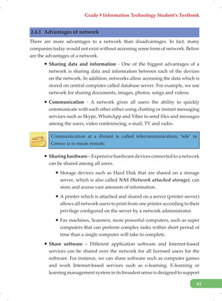 Grade 9 Information Technology Student’s Textbook
61
2.4.1 Advantages of network
There are more advantages to a network than disadvantages. In fact, many
companies today would not exist without accessing some form of network. Below
are the advantages of a network.
ƒ Sharing data and information - One of the biggest advantages of a
network is sharing data and information between each of the devices
on the network. In addition, networks allow accessing the data which is
stored on central computer called database server. For example, we use
network for sharing documents, images, photos, songs and videos.
ƒ Communication - A network gives all users the ability to quickly
communicate with each other either using chatting or instant messaging
services such as Skype, WhatsApp and Viber to send files and messages
among the users, video conferencing, e-mail, TV and radio.
Communication at a distant is called telecommunication; ‘tele’ in
Greece is to mean remote.
ƒ Sharing hardware – Expensive hardware devices connected to a network
can be shared among all users.
ƒ Storage devices such as Hard Disk that are shared on a storage
server, which is also called NAS (Network attached storage), can
store and access vast amounts of information.
ƒ A printer which is attached and shared on a server (printer server)
allows all network users to print from one printer according to their
privilege configured on the server by a network administrator.
ƒ Fax machines, Scanners, more powerful computers, such as super
computers that can perform complex tasks within short period of
time than a single computer will take to complete.
ƒ Share software – Different application software and Internet-based
services can be shared over the network for all licensed users for the
software. For instance, we can share software such as computer games
and work Internet-based services such as e-learning. E-learning or
learning management system in its broadest sense is designed to support
 
