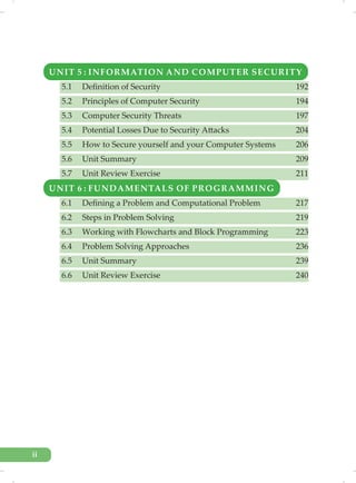 UNIT 5 : INFORMATION AND COMPUTER SECURITY
5.1 Definition of Security 192
5.2 Principles of Computer Security 194
5.3 Computer Security Threats 197
5.4 Potential Losses Due to Security Attacks 204
5.5 How to Secure yourself and your Computer Systems 206
5.6 Unit Summary 209
5.7 Unit Review Exercise 211
UNIT 6 : FUNDAMENTALS OF PROGRAMMING
6.1 Defining a Problem and Computational Problem 217
6.2 Steps in Problem Solving 219
6.3 Working with Flowcharts and Block Programming 223
6.4 Problem Solving Approaches 236
6.5 Unit Summary 239
6.6 Unit Review Exercise 240
ii
 