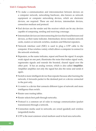 Unit 2 : Computer Network
64
ƒ To make a communication and interconnection between devices on
a computer network, networking hardware, also known as network
equipment or computer networking devices, which are electronic
devices, are required. These are end devices, intermediate devices,
connection medium and protocol.
ƒ End devices are the sender and the receiver which can be any devices
capable of composing, sending and receiving a message.
ƒ Intermediate devices are interconnecting devices that found between end
devices, as their name indicates. Intermediary device includes network
cards, routers or network switches, modems and Ethernet repeaters.
ƒ Network interface card (NIC) is used to plug a UTP cable to the
computer. It has wireless variety which allows a computer to connect to
the network wirelessly.
ƒ Repeaters, as the name indicates, repeat and boost the signal. It accepts
weak signal on one port, illuminates the noise that makes signal week,
regenerates signals and resends the boosted, cleared signal over the
other port. It has an analog version, which is also called Amplifier.
Amplifier amplifies not only the signal but also the noise and sends it
again.
ƒ Switch is more intelligent device than repeater because after learning the
network, it forwards packet to the destined port or a device connected
to the port only.
ƒ A router is a device that connects different types of network and more
intelligence than switch.
ƒ Router uses routing tables.
ƒ Router selects best path through networks.
ƒ Protocol is a common set of rules to manage communication (packet
transmission) through a network.
ƒ Connection media used in networks are wired (guided) and wireless
(unguided) media.
ƒ UTP is the most common wired medium used in local area networks.
 