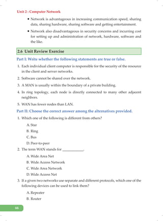 Unit 2 : Computer Network
66
ƒ Network is advantageous in increasing communication speed, sharing
data, sharing hardware, sharing software and getting entertainment.
ƒ Network also disadvantageous in security concerns and incurring cost
for setting up and administration of network, hardware, software and
the like.
2.6 Unit Review Exercise
Part I: Write whether the following statements are true or false.
1. Each individual client computer is responsible for the security of the resource
in the client and server networks.
2. Software cannot be shared over the network.
3. A MAN is usually within the boundary of a private building.
4. In ring topology, each node is directly connected to many other adjacent
neighbors.
5. WAN has fewer nodes than LAN.
Part II: Choose the correct answer among the alternatives provided.
1. Which one of the following is different from others?
A. Star
B. Ring
C. Bus
D. Peer-to-peer
2. The term WAN stands for ____________.
A. Wide Area Net
B. Wide Access Network
C. Wide Area Network
D. Wide Access Net
3. If a given two networks use separate and different protocols, which one of the
following devices can be used to link them?
A. Repeater
B. Router
 