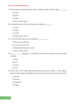 Unit 2 : Computer Network
68
9. The network system that spans states, countries or the whole world is ________.
A. LAN
B. WAN
C. MAN
D. None of the above.
10. Network system within a building or campus is________
A. LAN
B. WAN
C. MAN
D. None of the above.
11. A network that spans across a glob is _____________.
A. World area network
B. Local area network
C. Personalized area network
D. None of the above.
12. In ___________ topology, if a node fails, the whole network cannot function
entirely.
A. ring
B. bus
C. mesh
D. star
13. Which one of the following interconnecting devices accepts a weak signal,
boosts it to its original strength and forwards to the next segment of a network?
A. Switch
B. Router
C. Repeater
D. Client
 
