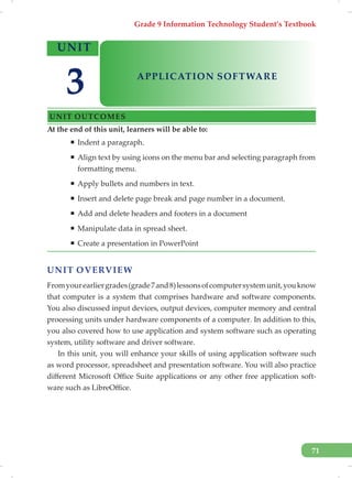 Grade 9 Information Technology Student’s Textbook
71
UNIT OVERVIEW
Fromyourearliergrades(grade7and8)lessonsofcomputersystemunit,youknow
that computer is a system that comprises hardware and software components.
You also discussed input devices, output devices, computer memory and central
processing units under hardware components of a computer. In addition to this,
you also covered how to use application and system software such as operating
system, utility software and driver software.
In this unit, you will enhance your skills of using application software such
as word processor, spreadsheet and presentation software. You will also practice
different Microsoft Office Suite applications or any other free application soft-
ware such as LibreOffice.
At the end of this unit, learners will be able to:
ƒ Indent a paragraph.
ƒ Align text by using icons on the menu bar and selecting paragraph from
formatting menu.
ƒ Apply bullets and numbers in text.
ƒ Insert and delete page break and page number in a document.
ƒ Add and delete headers and footers in a document
ƒ Manipulate data in spread sheet.
ƒ Create a presentation in PowerPoint
UNIT
APPLICATION SOFTWARE
UNIT OUTCOMES
3
 