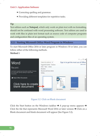 Unit 3 : Application Software
74
ƒ Correcting spelling and grammar.
ƒ Providing different templates for repetitive tasks.
Tip
Text editors such as Notepad, which only work on plain text with no formatting,
should not be confused with word processing software. Text editors are used to
work with files in plain text format such as source code of computer programs
and configuration files of an operating system.
3.2.1 Starting Microsoft Office Word Program in Windows
To start Microsoft Office 2016 or later program in Windows 10 or later, you can
follow either of the following methods.
Method 1
Figure 3.2 Click on Blank document
Click the Start button on the Windows taskbar A pop-up menu appears
Click the tile that represents Microsoft Word 2016 or later version Click on a
Blank document and blank document will appear (See Figure 3.2).
 
