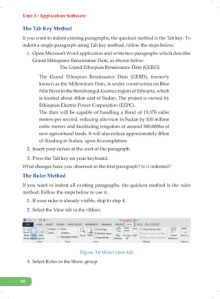 Unit 3 : Application Software
80
The Tab Key Method
If you want to indent existing paragraphs, the quickest method is the Tab key. To
indent a single paragraph using Tab key method, follow the steps below.
1. Open Microsoft Word application and write two paragraphs which describe
Grand Ethiopians Renaissance Dam, as shown below.
The Grand Ethiopian Renaissance Dam (GERD)
The Grand Ethiopian Renaissance Dam (GERD), formerly
known as the Millennium Dam, is under construction on Blue
Nile River in the Benishangul-Gumuz region of Ethiopia, which
is located about 40km east of Sudan. The project is owned by
Ethiopian Electric Power Corporation (EEPC).
The dam will be capable of handling a flood of 19,370 cubic
meters per second, reducing alluvium in Sudan by 100 million
cubic meters and facilitating irrigation of around 500,000ha of
new agricultural lands. It will also reduce approximately 40km
of flooding in Sudan, upon its completion.
2. Insert your cursor at the start of the paragraph.
3. Press the Tab key on your keyboard.
What changes have you observed in the first paragraph? Is it indented?
The Ruler Method
If you want to indent all existing paragraphs, the quickest method is the ruler
method. Follow the steps below to use it.
1. If your ruler is already visible, skip to step 4.
2. Select the View tab in the ribbon.
Figure 3.6 Word view tab
3. Select Ruler in the Show group.
 