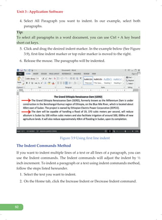 Unit 3 : Application Software
82
4. Select All Paragraph you want to indent. In our example, select both
paragraphs.
Tip:
To select all paragraphs in a word document, you can use Ctrl + A key board
short cut keys.
5. Click and drag the desired indent marker. In the example below (See Figure
3.9), first-line indent marker or top ruler marker is moved to the right.
6. Release the mouse. The paragraphs will be indented.
Figure 3.9 Using first line indent
The Indent Commands Method
If you want to indent multiple lines of a text or all lines of a paragraph, you can
use the Indent commands. The Indent commands will adjust the indent by ½
inch increment. To indent a paragraph or a text using indent commands method,
follow the steps listed hereunder.
1. Select the text you want to indent.
2. On the Home tab, click the Increase Indent or Decrease Indent command.
 