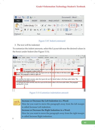Grade 9 Information Technology Student’s Textbook
83
Figure 3.10 Indent command
3. The text will be indented.
To customize the indent amounts, select the Layout tab near the desired values in
the boxes under Indent (See Figure 3.11).
Figure 3.11 Customize indentation amount
Increase or Decrease the Left Indention in a Word:
How far you want to move the paragraph away from the left margin
is called Increase Left indention.
Increase or Decrease the Right Indention in a Word:
How far you want to move the paragraph away from the right margin
is called Increase Right indention.
I
 