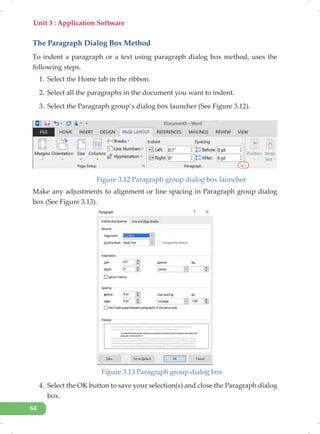 Unit 3 : Application Software
84
The Paragraph Dialog Box Method
To indent a paragraph or a text using paragraph dialog box method, uses the
following steps.
1. Select the Home tab in the ribbon.
2. Select all the paragraphs in the document you want to indent.
3. Select the Paragraph group’s dialog box launcher (See Figure 3.12).
Figure 3.12 Paragraph group dialog box launcher
Make any adjustments to alignment or line spacing in Paragraph group dialog
box (See Figure 3.13).
Figure 3.13 Paragraph group dialog box
4. Select the OK button to save your selection(s) and close the Paragraph dialog
box.
 