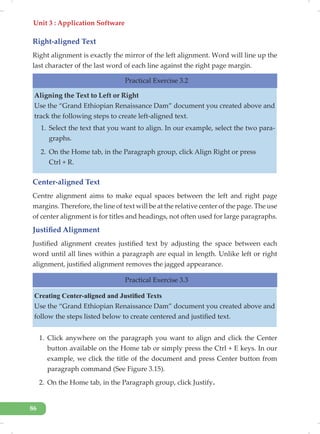 Unit 3 : Application Software
86
Right-aligned Text
Right alignment is exactly the mirror of the left alignment. Word will line up the
last character of the last word of each line against the right page margin.
Practical Exercise 3.2
Aligning the Text to Left or Right
Use the “Grand Ethiopian Renaissance Dam” document you created above and
track the following steps to create left-aligned text.
1. Select the text that you want to align. In our example, select the two para-
graphs.
2. On the Home tab, in the Paragraph group, click Align Right or press
Ctrl + R.
Center-aligned Text
Centre alignment aims to make equal spaces between the left and right page
margins. Therefore, the line of text will be at the relative center of the page. The use
of center alignment is for titles and headings, not often used for large paragraphs.
Justified Alignment
Justified alignment creates justified text by adjusting the space between each
word until all lines within a paragraph are equal in length. Unlike left or right
alignment, justified alignment removes the jagged appearance.
Practical Exercise 3.3
Creating Center-aligned and Justified Texts
Use the “Grand Ethiopian Renaissance Dam” document you created above and
follow the steps listed below to create centered and justified text.
1. Click anywhere on the paragraph you want to align and click the Center
button available on the Home tab or simply press the Ctrl + E keys. In our
example, we click the title of the document and press Center button from
paragraph command (See Figure 3.15).
2. On the Home tab, in the Paragraph group, click Justify.
 
