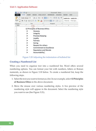 Unit 3 : Application Software
90
Figure 3.20 Adjusting the indentation of bulleted list
Creating a Numbered List
When you need to organize text into a numbered list, Word offers several
numbering options. You can format your list with numbers, letters or Roman
numerals, as shown in Figure 3.18 below. To create a numbered list, keep the
following steps.
1. Select the text you want to format as a list. In our example, select 12 Principles
of Business Ethics in the above document.
2. Move the mouse over various numbering styles. A live preview of the
numbering style will appear in the document. Select the numbering style
you want to use (See Figure 3.21).
 