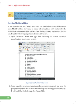 Unit 3 : Application Software
92
If you want to restart the numbering of a list, right click on number
list and choose restart option. It can be applied also to numeric and
alphabetical lists.
Creating Multilevel Lists
In the above section, we created numbered and bulleted list that have the same
level. Multilevel lists allow you to create lists or outlines with multiple levels.
Any bulleted or numbered list can be turned into a multilevel list by using the Tab
key. Keep the following steps to create a multilevel list.
1. Open Microsoft Word and type the following list which describes
classifications of computer system.
Figure 3.23 Multilevel list text
2. Select input devices, output devices and central processing unit text from the
paragraph together and increase the indent by one level by pressing Tab key.
It will look like the following (See Figure 3.24).
 