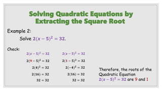 Solving Quadratic Equations by
Extracting the Square Root
Example 2:
Solve 𝟐(𝒙 − 𝟓)𝟐 = 𝟑𝟐.
Therefore, the roots of the
Quadratic Equation
𝟐(𝒙 − 𝟓)𝟐
= 𝟑𝟐 are 9 and 1
Check:
𝟐(𝒙 − 𝟓)𝟐
= 𝟑𝟐
𝟐(𝟗 − 𝟓)𝟐 = 𝟑𝟐
𝟐(𝟒)𝟐 = 𝟑𝟐
𝟐(𝟏𝟔) = 𝟑𝟐
𝟑𝟐 = 𝟑𝟐
𝟐(𝒙 − 𝟓)𝟐 = 𝟑𝟐
𝟐(𝟏 − 𝟓)𝟐 = 𝟑𝟐
𝟐(−𝟒)𝟐
= 𝟑𝟐
𝟐(𝟏𝟔) = 𝟑𝟐
𝟑𝟐 = 𝟑𝟐
 
