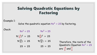 Example 1:
Solve the quadratic equation 𝟗𝒙𝟐
= 𝟐𝟓 by factoring.
Check:
𝟗𝒙𝟐 = 𝟐𝟓
𝟗(−𝟓
𝟑 )𝟐 = 𝟐𝟓
𝟗(𝟐𝟓
𝟗 ) = 𝟐𝟓
𝟐𝟓 = 𝟐𝟓
𝟗𝒙𝟐 = 𝟐𝟓
𝟗(𝟓
𝟑
)𝟐 = 𝟐𝟓
𝟗(𝟐𝟓
𝟗 ) = 𝟐𝟓
𝟐𝟓 = 𝟐𝟓
Therefore, the roots of the
Quadratic Equation 𝟗𝒙𝟐
= 𝟐𝟓
are
−𝟓
𝟑
and
𝟓
𝟑
 