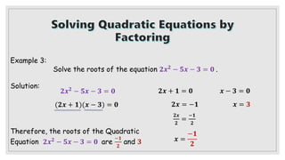 Example 3:
Solve the roots of the equation 𝟐𝒙𝟐
− 𝟓𝒙 − 𝟑 = 𝟎 .
Solution:
𝟐𝒙𝟐 − 𝟓𝒙 − 𝟑 = 𝟎
(𝟐𝒙 + 𝟏)(𝒙 − 𝟑) = 𝟎
𝟐𝒙 + 𝟏 = 𝟎
𝟐𝒙 = −𝟏
𝟐𝒙
𝟐
=
−𝟏
𝟐
𝒙 =
−𝟏
𝟐
Therefore, the roots of the Quadratic
Equation 𝟐𝒙𝟐 − 𝟓𝒙 − 𝟑 = 𝟎 are
−𝟏
𝟐
and 𝟑
𝒙 − 𝟑 = 𝟎
𝒙 = 𝟑
 