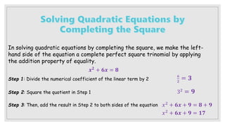 In solving quadratic equations by completing the square, we make the left-
hand side of the equation a complete perfect square trinomial by applying
the addition property of equality.
𝒙𝟐 + 𝟔𝒙 = 𝟖
Step 1: Divide the numerical coefficient of the linear term by 2
Step 2: Square the quotient in Step 1
Step 3: Then, add the result in Step 2 to both sides of the equation
6
2
= 𝟑
32 = 𝟗
𝑥2 + 𝟔𝒙 + 𝟗 = 𝟖 + 𝟗
𝑥2 + 𝟔𝒙 + 𝟗 = 𝟏𝟕
 