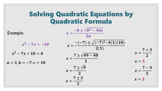 Example:
𝒙𝟐 − 𝟕𝒙 = −𝟏𝟎
𝒙𝟐 − 𝟕𝒙 + 𝟏𝟎 = 𝟎
𝒂 = 𝟏, 𝒃 = −𝟕, 𝒄 = 𝟏𝟎
𝒙 =
−𝒃 ± 𝒃𝟐 − 𝟒𝒂𝒄
𝟐𝒂
𝒙 =
−(−𝟕) ± (−𝟕)𝟐−𝟒(𝟏)(𝟏𝟎)
𝟐(𝟏)
𝒙 =
𝟕 ± 𝟒𝟗 − 𝟒𝟎
𝟐
𝒙 =
𝟕 ± 𝟗
𝟐
𝒙 =
𝟕 ± 𝟑
𝟐
𝒙 =
𝟕 + 𝟑
𝟐
𝒙 =
𝟕 − 𝟑
𝟐
𝒙 = 𝟐
𝒙 = 𝟓
 