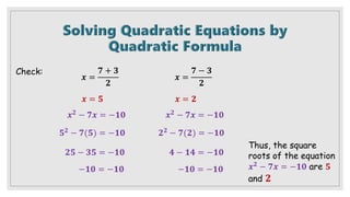 Check:
𝒙 =
𝟕 + 𝟑
𝟐
𝒙 =
𝟕 − 𝟑
𝟐
𝒙 = 𝟐
𝒙 = 𝟓
𝒙𝟐 − 𝟕𝒙 = −𝟏𝟎 𝒙𝟐 − 𝟕𝒙 = −𝟏𝟎
𝟓𝟐
− 𝟕(𝟓) = −𝟏𝟎
𝟐𝟓 − 𝟑𝟓 = −𝟏𝟎
−𝟏𝟎 = −𝟏𝟎
𝟐𝟐
− 𝟕(𝟐) = −𝟏𝟎
𝟒 − 𝟏𝟒 = −𝟏𝟎
−𝟏𝟎 = −𝟏𝟎
Thus, the square
roots of the equation
𝒙𝟐 − 𝟕𝒙 = −𝟏𝟎 are 𝟓
and 𝟐
 
