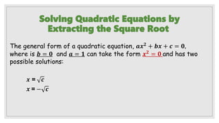 Solving Quadratic Equations by
Extracting the Square Root
The general form of a quadratic equation, 𝒂𝒙𝟐
+ 𝒃𝒙 + 𝒄 = 𝟎,
where is 𝒃 = 𝟎 and 𝒂 = 𝟏 can take the form 𝒙𝟐 = 𝟎 and has two
possible solutions:
𝒙 = 𝒄
𝒙 = − 𝒄
 